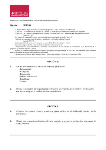 Pruebas de Acceso a Enseñanzas Universitarias Oficiales de Grado Materia DISEÑO  El alumno deberá elegir una de las dos opciones propuestas A o B y resolverla en su totalidad  El ejercicio 1 se valorará con un máximo de 3 puntos Se resolverá en el cuadernillo facilitado para la prueba  El ejercicio 2 se valorará con un máximo de 7 puntos Se resolverá en 2 DIN A3 atendiendo al siguiente desarrollo Primer DIN A 3  Dos bocetos de rápida elaboración valoración máxima1 punto cada uno de los bocetos …