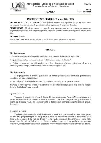 Universidades Públicas de la Comunidad de Madrid Prueba de Acceso a Estudios Universitarios IMAGEN LOGSE JUNIO Curso 20032004 INSTRUCCIONES GENERALES Y VALORACIÓN ESTRUCTURA DE LA PRUEBA Esta prueba presenta dos opciones A y B sólo puede hacerse una de ellas no estando permitido realizar apartados de opciones distintas PUNTUACIÓN El primer ejercicio consta de tres preguntas con un máximo de un punto por pregunta tres puntos en el segundo ejercicio se puede alcanzar cuatro puntos y en el tercero…