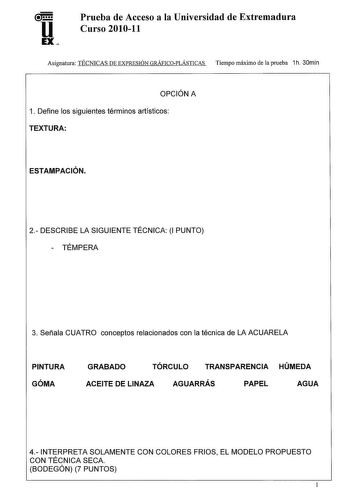 u EX Prueba de Acceso a la Universidad de Extremadura Curso 201011 Asignatura TÉCNICAS DE EXPRESIÓN GRÁFICOPLÁSTICAS Tiempo máximo de la prueba 1h 30min OPCIÓN A 1 Define los siguientes términos artísticos TEXTURA ESTAMPACIÓN 2 DESCRIBE LA SIGUIENTE TÉCNICA 1 PUNTO  TÉMPERA 3 Señala CUATRO conceptos relacionados con la técnica de LA ACUARELA PINTURA GÓMA GRABADO TÓRCULO TRANSPARENCIA HÚMEDA ACEITE DE LINAZA AGUARRÁS PAPEL AGUA 4 INTERPRETA SOLAMENTE CON COLORES FRIOS EL MODELO PROPUESTO CON TÉC…