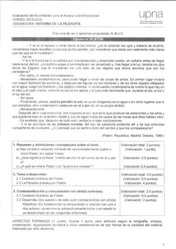 Evaluación del Bachillerato el Acceso a la Universidad CURSO 20192020 ASIGNATURA HISTORIA DE LA FILOSOFÍA upna U11iversidad Pública de Navarra N88rroako Urnbartsiate Publikoa una de las 3 opciones propuestas A B o C J JBMtiifliHtiiJl   Y si se le forzara a mirar hacia la luz misma no le dolerían los ojos y trataría de eludirla volviéndose hacia aquellas cosas que podía percibir por considerar que éstas son realmente más claras que las que se le muestran  Así es  Y si a la fuerza se lo arrastrar…