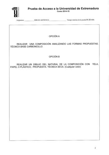 Prueba de Acceso a la Universidad de Extremadura Curso 201415 Asignatura DIBUJO ARTÍSTICO      Tiempo máximo de la prueba1 h30 min OPCIÓN A REALIZAR UNA COMPOSICIÓN ANALIZANDO LAS FORMAS PROPUESTAS TÉCNICA BASE CARBONCILLO OPCIÓN B REALIZAR UN DIBUJO DEL NATURAL DE LA COMPOSICIÓN CON TELA PAPEL O PLÁSTICO PROPUESTA TÉCNICA SECA Cualquier color 2