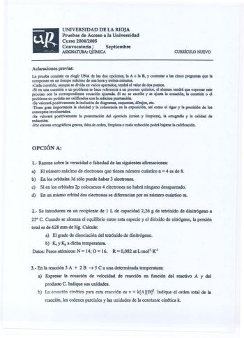 UNIVERSIDAD DE LA RIOJA Pruebas de Acceso a la Universidad Curso 2004200S Convocatoria J  septiembre ASIGNATURA QUlMICA CURIÚCULO NUEVO Aclaraciones previas La prueba consiste en elegir UNA de las dos opciones la A o la B y contestar a las cinco preguntas que la componen en un tiempo máximo de una hora y treinta minutos Cada cuestión aunque se divida en varios apartados tendrá el valor de dos puntos Si en una cuestión o un problema se hace referencia a un proceso químico el alwnno tendrá que ex…