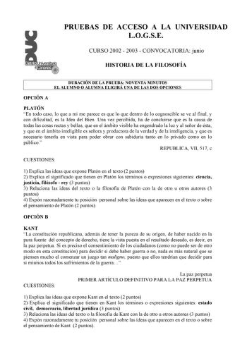 PRUEBAS DE ACCESO A LA UNIVERSIDAD LOGSE CURSO 2002  2003  CONVOCATORIA junio HISTORIA DE LA FILOSOFÍA DURACIÓN DE LA PRUEBA NOVENTA MINUTOS EL ALUMNO O ALUMNA ELIGIRÁ UNA DE LAS DOS OPCIONES OPCIÓN A PLATÓN En todo caso lo que a mí me parece es que lo que dentro de lo cognoscible se ve al final y con dificultad es la Idea del Bien Una vez percibida ha de concluirse que es la causa de todas las cosas rectas y bellas que en el ámbito visible ha engendrado la luz y al señor de ésta y que en el ám…