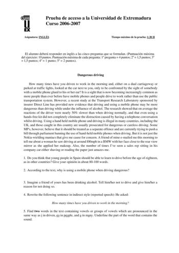 u EX Prueba de acceso a la Universidad de Extremadura Curso 20062007 Asignatura INGLÉS Tiempo máximo de la prueba 130 H El alumno deberá responder en inglés a las cinco preguntas que se formulan Puntuación máxima del ejercicio 10 puntos Puntuación máxima de cada pregunta 1a pregunta  4 puntos 2a  15 puntos 3a  15 puntos 4a  1 punto 5a  2 puntos Dangerous driving How many times have you driven to work in the morning and either on a dual carriageway or parked at traffic lights looked at the car n…