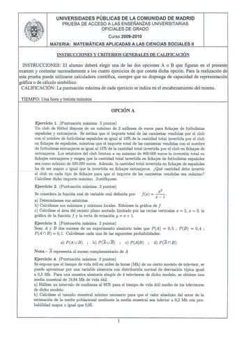 UNIVERSIDADES PÚBLICAS DE LA COMUNIDAD DE MADRID PRUEBA DE ACCESO A LAS ENSEÑANZAS UNIVERSITARIAS OFICIALES DE GRADO Curso 20092010 MATERIA MATEMÁTICAS APLICADAS A LAS CIENCIAS SOCIALES 11 INSTRUCCIONES Y CRITERIOS GENERALES DE CALIFICACIÓN INSTRUCCIONES El alumno deberá elegir una de las dos opciones A o B que figuran en el presente examen y contestar razonadamente a los cuatro ejercicios de que consta dicha opción Para la realización de esta prueba puede utilizarse calculadora científica siem…