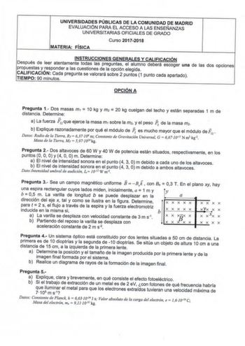 UNIVERSIDADES PÚBLICAS DE LA COMUNIDAD DE MADRID EVALUACIÓN PARA EL ACCESO A LAS ENSEÑANZAS UNIVERSITARIAS OFICIALES DE GRADO Curso 20172018 MATERIA FÍSICA Después de propuestas y INSTRUCCIONES GENERALES Y CALIFICACIÓN leer atentamente todas las preguntas el alumno deberá escoger responder a las cuestiones de la opción elegida una de las dos opciones CALIFICACION Cada TIEMPO 90 minutos pregunta se valorará sobre 2 puntos 1 punto cada apartado OPCIÓN A Pregunta 1 Dos masas distancia Determine m1…