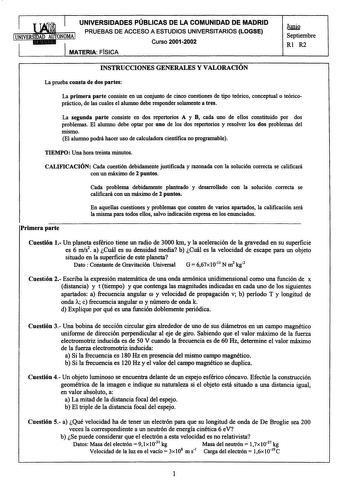 UNIVERSIDADES PÚBLICAS DE LA COMUNIDAD DE MADRID PRUEBAS DE ACCESO A ESTUDIOS UNIVERSITARIOS LOGSE Curso 20012002 MATERIA FISICA hmig Septiembre Rl R2 INSTRUCCIONES GENERALES Y VALORACIÓN La prueba consta de dos partes La primera parte consiste en un conjunto de cinco cuestiones de tipo teórico conceptual o teóricopráctico de las cuales el alumno debe responder solamente a tres La segunda parte consiste en dos repertorios A y B cada uno de ellos constituido por dos problemas El alumno debe opta…