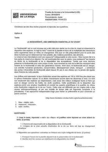 UNIVERSIDAD DE LA RIOJA Prueba de Acceso a la Universidad LOE Curso 20142015 Convocatoria Junio ASIGNATURA FRANCÉS Choisissez un des deux textes proposés et répondez aux questions Optlon A Texte LA BIODIVERSITÉ UNE DIMENSION ESSENTIELLE DU VIVANT La biodiversité est un mol nouveau qui a été créé pour alerter sur la crise du vivan et notamment la disparition des espéces 11 sagit du tissu1 vivan de la planéte et done de la multiplicité des interactions entre organismes dans un milieu en changemen…