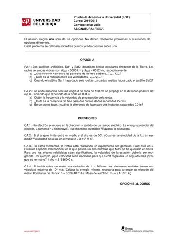 UNIVERSIDAD DE LA RIOJA Prueba de Acceso a la Universidad LOE Curso 20142015 Convocatoria Julio ASIGNATURA FÍSICA El alumno elegirá una sola de las opciones No deben resolverse problemas o cuestiones de opciones diferentes Cada problema se calificará sobre tres puntos y cada cuestión sobre uno  OPCIÓN A PA1 Dos satélites artificiales Sat1 y Sat2 describen órbitas circulares alrededor de la Tierra Los radios de ambas órbitas son RSat1  5000 km y RSat2  6552 km respectivamente a Qué relación hay …