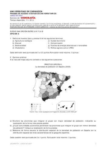 UNIVERSIDAD DE ZARAGOZA PRUEBA DE ACCESO A ESTUDIOS UNIVERSITARIOS JUNIO DE 2007 Ejercicio de GEOGRAFÍA Tiempo disponible 1 h 30 m Se valorará el uso de vocabulario y la notación científica Los errores ortográficos el desorden la falta de limpieza en la presentación y la mala redacción podrán suponer una disminución hasta de un punto en la calificación salvo casos extremos PUNTUACIÓN QUE SE OTORGARÁ A ESTE EJERCICIO véanse las distintas partes del examen ELEGIR UNA OPCIÓN ENTRE LA A Y LA B OPCI…