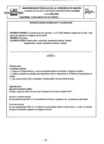 UNIVERSIDADES PÚBLICAS DE LA COMUNIDAD DE MADRID PRUEBA DE ACCESO A ESTUDIOS UNIVERSITARIOS LOGSE Curso 20032004 MATERIA FUNDAMENTOS DE DISEÑO Junio Stiembre 1frR2 INSTRUCCIONES GENERALES Y VALORACIÓN INSTRUCCIONES La prueba tiene dos opciones A y B Ella alumnoa elegirá una de ellas Cada una de las opciones se compone de dos partes TIEMPO Dos horas CALIFICACION Primera parte cuestiones puntuación máxima 3 puntos Segunda parte diseño puntuación máxima 7 puntos OPCIÓN A Primera parte Cuestiones t…