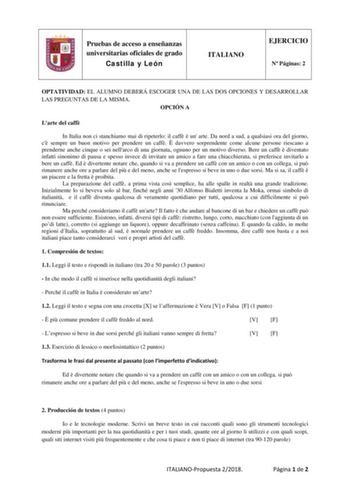 Pruebas de acceso a enseñanzas universitarias oficiales de grado Castilla y León ITALIANO EJERCICIO N Páginas 2 OPTATIVIDAD EL ALUMNO DEBERÁ ESCOGER UNA DE LAS DOS OPCIONES Y DESARROLLAR LAS PREGUNTAS DE LA MISMA OPCIÓN A Larte del caff In Italia non ci stanchiamo mai di ripeterlo il caff  un arte Da nord a sud a qualsiasi ora del giorno c sempre un buon motivo per prendere un caff  davvero sorprendente come alcune persone riescano a prenderne anche cinque o sei nellarco di una giornata ognuno …