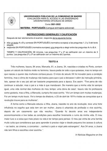 UNIVERSIDADES PÚBLICAS DE LA COMUNIDAD DE MADRID EVALUACIÓN PARA EL ACCESO A LAS ENSEÑANZAS UNIVERSITARIAS OFICIALES DE GRADO Curso 20212022 MATERIA PORTUGUÉS Lengua extrnajera adicional INSTRUCCIONES GENERALES Y CALIFICACIÓN Después de leer atentamente el examen responda de la siguiente forma  elija un texto A o B y conteste EN PORTUGUÉS normativa europea a las preguntas 1 2 y 3 del texto elegido  responda EN PORTUGUÉS normativa europea una pregunta a elegir entre las preguntas A4 o B4 TIEMPO …