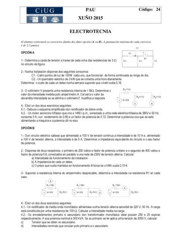 CiUG COMIS IÓN INTERUNIVERSITAR IA DE GALICIA PAU XUÑO 2015 Código 24 ELECTROTECNIA O alumno contestará os exercicios dunha das dúas opción A ou B A puntuación máxima de cada exercicio é de 25 puntos 1 OPCIÓN A 1 I   1 Determina a caída de tensión a través de cada unha das resistencias de 3  3  no circuíto da figura 9V 3 1 2 Nunha instalación disponse dos seguintes consumos C1 Catro puntos de luz de 100W cada uno que funcionan de forma continuada ao longo do día C2 Un quentador eléctrico de 3 k…