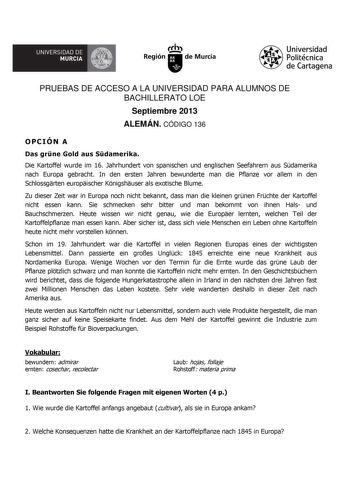 UNIVERSIDAD DE  MURCIA  Ih Región de Murcia Universidad Politécnica de Cartagena PRUEBAS DE ACCESO A LA UNIVERSIDAD PARA ALUMNOS DE BACHILLERATO LOE Septiembre 2013 ALEMÁN CÓDIGO 136 OPCIÓN A Das grne Gold aus Sdamerika Die Kartoffel wurde im 16 Jahrhundert von spanischen und englischen Seefahrern aus Sdamerika nach Europa gebracht In den ersten Jahren bewunderte man die Pflanze vor allem in den Schlossgrten europischer Knigshuser als exotische Blume Zu dieser Zeit war in Europa noch nicht beka…