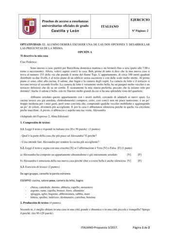 Pruebas de acceso a enseñanzas universitarias oficiales de grado Castilla y León ITALIANO EJERCICIO N Páginas 2 OPTATIVIDAD EL ALUMNO DEBERÁ ESCOGER UNA DE LAS DOS OPCIONES Y DESARROLLAR LAS PREGUNTAS DE LA MISMA OPCIÓN A Ti descrivo la mia casa Ciao Federica Sono ancora a casa partir per Barcellona domenica mattina e mi fermer fino a sera parto alle 700 e torno a mezzanotte Allora volevi sapere com la casa Beh prima di tutto ti dico che la mia nuova casa si trova al numero 153 della via che pr…