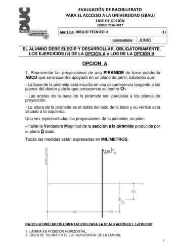 EVALUACIÓN DE BACHILLERATO PARA EL ACCCESO A LA UNIVERSIDAD EBAU FASE DE OPCIÓN CURSO 20162017 MATERIA DIBUJO TÉCNICO II 1 Convocatoria JUNIO EL ALUMNO DEBE ELEGIR Y DESARROLLAR OBLIGATORIAMENTE LOS EJERCICIOS 2 DE LA OPCIÓN A o LOS DE LA OPCIÓN B OPCIÓN A 1 Representar las proyecciones de una PIRÁMIDE de base cuadrada ABCD que se encuentra apoyada en un plano de perfil sabiendo que  La base de la pirámide está inscrita en una circunferencia tangente a los planos del diedro y de la que conocemo…