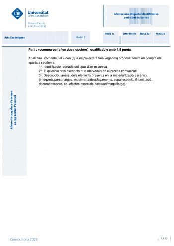 Aferrau una etiqueta identificativa amb codi de barres Arts Escniques Model 3 Nota 1a Error tcnic Nota 2a Nota 3a Part a comuna per a les dues opcions qualificable amb 45 punts Analitzau i comentau el vídeo que es projectar tres vegades proposat tenint en compte els apartats segents 1r Identificació raonada del tipus dart escnica 2n Explicació dels elements que intervenen en el procés comunicatiu 3r Descripció i anlisi dels elements presents en la materialització escnica intrpretspersonatges mo…