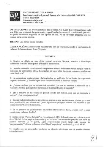 UNIVERSIDAD DE LA RIOJA Pruebas de Aptitud para el Acceso a la Universidad LOGSE Curso 20022003 Convocatoria Junio  ASIGNATURA BIOLOGÍA INSTRUCCIONES La prueba consta de dos opciones A y B con diez 10 cuestiones cada una Elija una opción de las presentadas especifiquela claramente al principio del ejercicio No podrá introducir preguntas de una opción en otra No se valorarán preguntas que no consten en la opción elegida 1 TIEMPO Una hora y treinta minutos CALIFICACIÓN La calificación máxima tota…