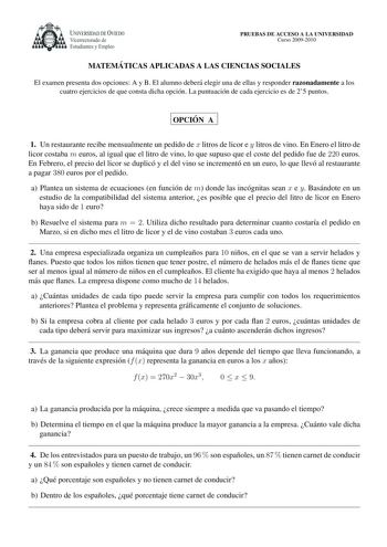 UNIVERSIDAD DE VIEDO Vicerrectorado de Estudiantes y Empleo PRUEBAS DE ACCESO A LA UNIVERSIDAD Curso 20092010 MATEMA TICAS APLICADAS A LAS CIENCIAS SOCIALES El examen presenta dos opciones A y B El alumno debera elegir una de ellas y responder razonadamente a los cuatro ejercicios de que consta dicha opcion La puntuacion de cada ejercicio es de 25 puntos OPCIO N A 1 Un restaurante recibe mensualmente un pedido de x litros de licor e y litros de vino En Enero el litro de licor costaba m euros al…