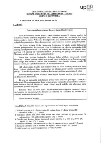 UNIBERTSITATEAN SARTZEKO PROBA EUSKAL HIZKUNTZA ETA LITERATURA A eredua 20122013 IKASTURTEA Bi aukeretatik bat hartu behar duzu A edo B AAUKERA uptJ NfmNh Uairtiarc Gero eta denbora gutxiago daukagu laguneldn ateratzeko Eustat erakundearen datuen arabera azken hamabost urteetan 32 mínutuz murriztu da bíztanleríak bízitza sozialarí lagunekín írten hízketan jardun ea eskaíntzen díon batez besteko denbora Euskal Autonomía Erkídegoko EAEko estatístíka ofizíalak egiten dítuen erakunde honek eskuarte…