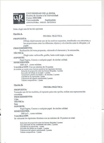 UNIVERSIDAD DE LA RIOJA Prueba de Acceso a la Universidad Curso 20052006 Convocatoria  Septiembre ASIGNATURA DIBUJO ARTÍSTICO Debe elegir una de las dos opciones Opción A PRUEBA PRÁCTICA PROPUESTA Dibuja objetivamente uno de los motivos expuestos atendiendo a su estructura a las proporciones entre los diferentes objetos y a la relación entre lo dibujado y el papel PROCEDIMIENTO Realización del tema propuesto valorando el claroscuro y la entonación TÉCNICA Elegir entre carboncillo grafito barra …