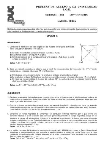 PRUEBAS DE ACCESO A LA UNIVERSIDAD LOE CURSO 2011  2012 CONVOCATORIA MATERIA FÍSICA De las dos opciones propuestas sólo hay que desarrollar una opción completa Cada problema correcto vale tres puntos Cada cuestión correcta vale un punto OPCIÓN A PROBLEMAS 1 Considere la distribución de tres cargas que se muestra en la figura distribuida sobre un cuadrado de lado L1m Calcule a El vector intensidad de campo eléctrico en el punto A 1 pto b El potencial eléctrico en el punto A 1 pto c El trabajo re…