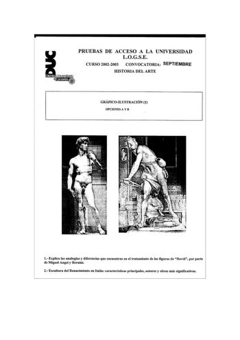 PRUEBAS DE ACCESO A LA UNIVERSIDAD LOGSE CURSO 20022003 CONVOCATORIA SEPTIEMBRE HISTORIA DEL ARTE GRÁFICOILUSTRACIÓN 1 OPCIONES A Y B 1 E1plica las analogías y diferencias que encuentras en el tratamiento de las figuras de David por parte de Miguel Angel y Bernini 2 Escultura del Renacimiento en Italia características principales autores y obras más significativas PRUEBAS DE ACCESO A LA UNIVERSIDAD LOGSE CURSO 20022003 CONVOCATORIA SEPTIEMBRE HISTORIA DEL ARTE GRÁFICOILUSTRACIÓN 2 OPCIONES A Y …