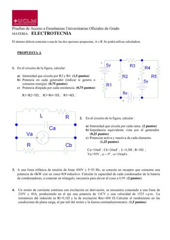 1JJ  s M UM IYERSIDAD DE CASTILLA LA MANCHA Pruebas de Acceso a Enseñanzas Universitarias Oficiales de Grado MATERIA ELECTROTECNIA El alumno deberá contestar a una de las dos opciones propuestas A o B Se podrá utilizar calculadora PROPUESTA A 1 En el circuito de la figura calcular  5v a Intensidad que circula por R2 y R4 15 puntos b Potencia en cada generador indicar si genera o consume energía 075 puntos 1 c Potencia disipada por cada resistencia 075 puntos R1R25  R3R43  R54  R4 R  5v 8v  1 R …