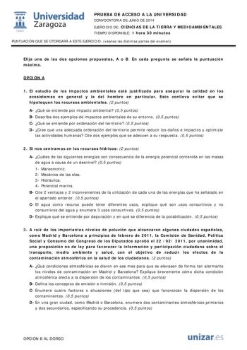  Universidad fil Zaragoza 1S42 PRUEBA DE ACCESO A LA UNIVERSIDAD CONVOCATORIA DE JUNIO DE 2014 EJERCICIO DE CIENCIAS DE LA TIERRA Y MEDIOAMBIENTALES TIEMPO DISPONIBLE 1 hora 30 minutos PUNTUACIÓN QUE SE OTORGARÁ A ESTE EJERCICIO véanse las distintas partes del examen Elija una de las dos opciones propuestas A o B En cada pregunta se señala la puntuación máxima OPCIÓN A 1 El estudio de los impactos ambientales está justificado para asegurar la calidad en los ecosistemas en general y la del hombr…