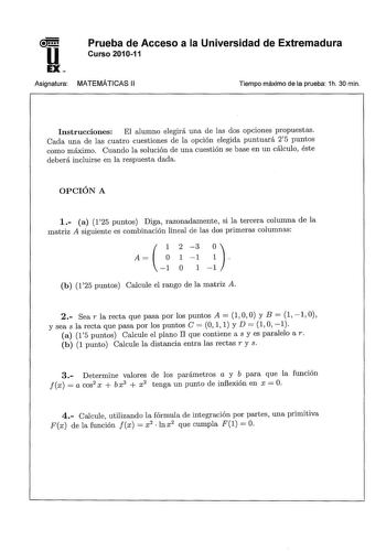 u EX Prueba de Acceso a la Universidad de Extremadura Curso 201011 Asignatura MATEMÁTICAS 11 Tiempo máximo de la prueba 1h 30 min Instrucciones El alumno elegirá una de las dos opciones propuestas Cada una de las cuatro cuestiones de la opción elegida puntuará 25 puntos como máximo Cuando la solución de una cuestión se base en un cálculo éste deberá incluirse en la respuesta dada OPCIÓN A 1 a 125 puntos Diga razonadamente si la tercera columna de la matriz A siguiente es combinación lineal de l…