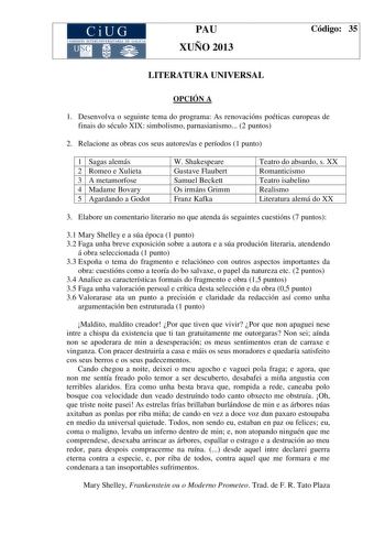 CiUG COM ISIÓN INTERUN IVERSITARIA DE GALICIA PAU XUÑO 2013 Código 35 LITERATURA UNIVERSAL OPCIÓN A 1 Desenvolva o seguinte tema do programa As renovacións poéticas europeas de finais do século XIX simbolismo parnasianismo 2 puntos 2 Relacione as obras cos seus autoresas e períodos 1 punto 1 Sagas alemás 2 Romeo e Xulieta 3 A metamorfose 4 Madame Bovary 5 Agardando a Godot W Shakespeare Gustave Flaubert Samuel Beckett Os irmáns Grimm Franz Kafka Teatro do absurdo s XX Romanticismo Teatro isabel…