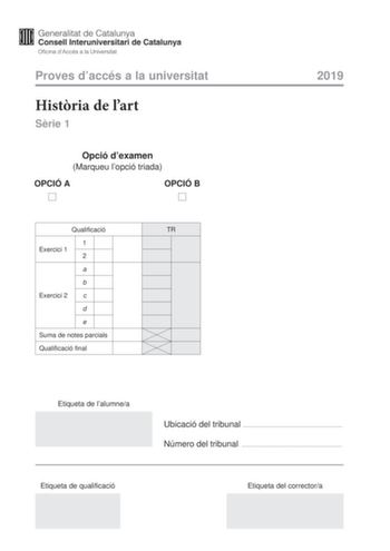 Proves daccés a la universitat Histria de lart Srie 1 Opció dexamen Marqueu lopció triada OPCIÓ A OPCIÓ B Qualificació TR 1 Exercici 1 2 a b Exercici 2 c d e Suma de notes parcials Qualificació final 2019 Etiqueta de lalumnea Ubicació del tribunal  Número del tribunal  Etiqueta de qualificació Etiqueta del correctora Aquesta prova consta de dos exercicis En lexercici 1 heu de triar UNA de les dues opcions A o B plantejades a les pgines 2 i 3 i respondre a les dues qestions de lopció escollida E…