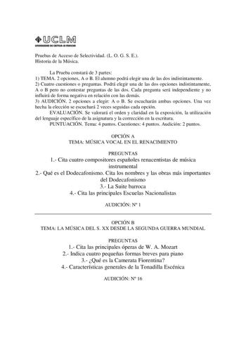 URIVERSIDAD Di CAITlllAIA mAnCHA1 Pruebas de Acceso de Selectividad L O G S E Historia de la Música La Prueba constará de 3 partes 1 TEMA 2 opciones A o B El alumno podrá elegir una de las dos indistintamente 2 Cuatro cuestiones o preguntas Podrá elegir una de las dos opciones indistintamente A o B pero no contestar preguntas de las dos Cada pregunta será independiente y no influirá de forma negativa en relación con las demás 3 AUDICIÓN 2 opciones a elegir A o B Se escucharán ambas opciones Una…