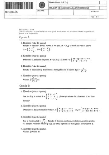 1HIU u H11  03100305 Junio2010 Matemáticas 11 FG 1 PRUEBA DE ACCESO A LA UNIVERSIDAD 1 MODELO OS Hoja 1 de 1 Matemáticas 11 05 Atendón Conteste a los problemas de una única opción Puede utilizar una caJcularlora científica siu prestaciones gráficas ni de programación Opción A l Ejercicio valor 25 puntos Estudie la existencia de una matriz X tal que AX  B y calculela en ceso de existir A    B   i   2 Ejercicio valor 25 puntos  Determme la distancia del punto A  1 2 3 a la recta r 3xxy2yz31z100 3…