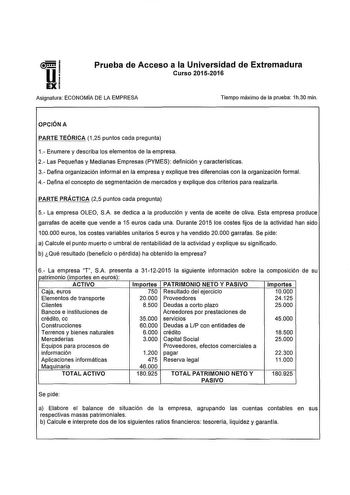 i Ui EX Prueba de Acceso a la Universidad de Extremadura Curso 20152016 Asignatura ECONOMA DE LA EMPRESA Tiempo máximo de la prueba 1h30 min OPCIÓN A PARTE TEÓRICA 125 puntos cada pregunta 1 Enumere y describa los elementos de la empresa 2 Las Pequeñas y Medianas Empresas PYMES definición y características 3 Defina organización informal en la empresa y explique tres diferencias con la organización forma 4 Defina el concepto de segmentación de mercados y explique dos criterios para realizarla PA…