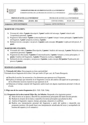 COMISSIÓ GESTORA DE LES PROVES DACCÉS A LA UNIVERSITAT COMISIÓN GESTORA DE LAS PRUEBAS DE ACCESO A LA UNIVERSIDAD PROVES DACCÉS A LA UNIVERSITAT CONVOCATRIA JULIOL 2021 Assignatura ARTS ESCNIQUES PRUEBAS DE ACCESO A LA UNIVERSIDAD CONVOCATORIA JULIO 2021 Asignatura ARTES ESCÉNICAS BAREM DE LEXAMEN 1 Visionat del vídeo 3 punts descripció 1 punt  anlisi del missatge 1 punt  relació amb lexperincia personal 1 punt 2 Fragment dobra teatral 5 punts contextualització 1 punt  sinopsi i temes principal…