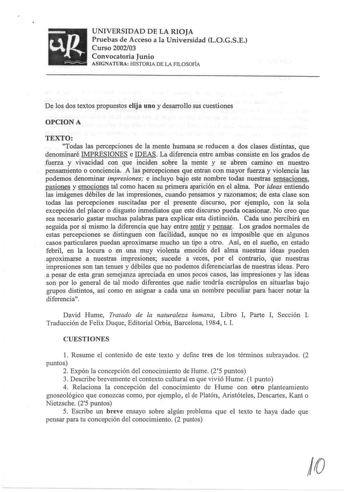 up UNIVERSIDAD DE LA RIOJA Pruebas de Acceso a la Universidad LOGSE Curso 200203 Convocatoria Junio ASIGNATURA HISTORIA DE LA FILOSOFÍA De los dos textos propuestos elija uno y desarrollo sus cuestiones OPCION A TEXTO Todas las percepciones de la mente humana se reducen a dos clases distintas que denominaré IMPRESIONES e IDEAS La diferencia entre ambas consiste en los grados de fuerza y vivacidad con que inciden sobre la mente y se abren camino en nuestro pensamiento o conciencia A las percepci…