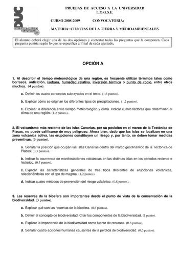 Distrito r   canarias    PRUEBAS DE ACCESO A LA UNIVERSIDAD LOGSE CURSO 20082009 CONVOCATORIA MATERIA CIENCIAS DE LA TIERRA Y MEDIOAMBIENTALES El alumno deberá elegir una de las dos opciones y contestar todas las preguntas que la componen Cada pregunta puntúa según lo que se especifica al final de cada apartado OPCIÓN A 1 Al describir el tiempo meteorológico de una región es frecuente utilizar términos tales como borrasca anticiclón isobara humedad relativa inversión térmica o punto de rocío en…