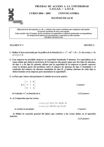 Distrito r     Canarias     PRUEBAS DE ACCESO A LA UNIVERSIDAD LOGSE  LOCE CURSO 2004  2005 CONVOCATORIA MATEMÁTICAS II Elija una de las dos opciones A o B y conteste a las cuatro cuestiones que componen cada opción No mezcle cuestiones de una u otra opción Cada cuestión vale 25 puntos En las cuestiones con apartados se señala la puntuación correspondiente Se otorgará 025 puntos por presentación y expresión en cada cuestión TIEMPO 90 MINUTOS EXAMEN N 1 OPCIÓN A 1 Hallar el área encerrada por la…