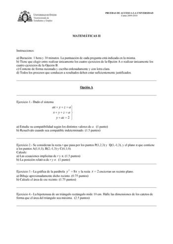 IVERSIDAD DE VIEDO Vicerrectorado de Estudiantes y Empleo PRUEBAS DE ACCESO A LA UNIVERSIDAD Curso 20092010 MATEMÁTICAS II Instrucciones a Duración 1 hora y 30 minutos La puntuación de cada pregunta está indicada en la misma b Tiene que elegir entre realizar únicamente los cuatro ejercicios de la Opción A o realizar únicamente los cuatro ejercicios de la Opción B c Conteste de forma razonada y escriba ordenadamente y con letra clara d Todos los procesos que conducen a resultados deben estar suf…