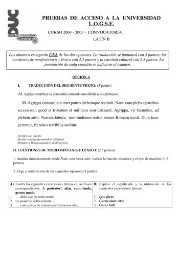 PRUEBAS DE ACCESO A LA UNIVERSIDAD LOGSE CURSO 2004  2005  CONVOCATORIA LATÍN II Los alumnos escogerán UNA de las dos opciones La traducción se puntuará con 5 puntos las cuestiones de morfosintaxis y léxico con 25 puntos y la cuestión cultural con 25 puntos La puntuación de cada cuestión se indica en el examen OPCIÓN A I TRADUCCIÓN DEL SIGUIENTE TEXTO 5 puntos M Agripa restablece la concordia contando una fábula a los plebeyos M Agrippa concordiam inter patres plebemque restituit Nam cum plebs …