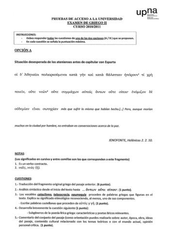 PRUEBAS DE ACCESO A LA UNIVERSIDAD EXAMEN DE GRIEGO 11 CURSO 20102011 upJ Nfml tOOrtiUtofllih1 INSTRUCCIONES Debes responder todas las cuestiones de una de las dos opciones A B  que se proponen En cada cuestión se señala la puntuación máxima OPCIÓN A Situación desesperada de los atenienses antes de capitular con Esparta oE b A0rvafot noAtOQKoúevm KXtÍX yfjv 1ml 1mta 0áAattXV inóQovv tt XQTJ 7COLELV OlJtE VEWV2 OlJtE uuáxwv XlJtOL OVtWV OlJtE JLtOU evótiov be ovbeav Elvat UWtfQllXV más que sufri…