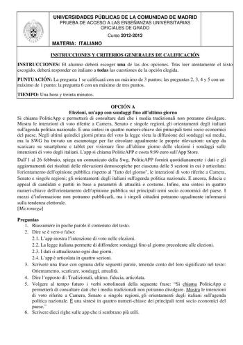 UNIVERSIDADES PÚBLICAS DE LA COMUNIDAD DE MADRID PRUEBA DE ACCESO A LAS ENSEÑANZAS UNIVERSITARIAS OFICIALES DE GRADO Curso 20122013 MATERIA ITALIANO INSTRUCCIONES Y CRITERIOS GENERALES DE CALIFICACIÓN INSTRUCCIONES El alumno deberá escoger una de las dos opciones Tras leer atentamente el texto escogido deberá responder en italiano a todas las cuestiones de la opción elegida PUNTUACIÓN La pregunta 1 se calificará con un máximo de 3 puntos las preguntas 2 3 4 y 5 con un máximo de 1 punto la pregu…