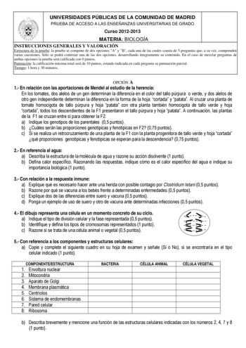 UNIVERSIDADES PÚBLICAS DE LA COMUNIDAD DE MADRID PRUEBA DE ACCESO A LAS ENSEÑANZAS UNIVERSITARIAS DE GRADO Curso 20122013 MATERIA BIOLOGÍA INSTRUCCIONES GENERALES Y VALORACIÓN Estructura de la prueba la prueba se compone de dos opciones A y B cada una de las cuales consta de 5 preguntas que a su vez comprenden varias cuestiones Sólo se podrá contestar una de las dos opciones desarrollando íntegramente su contenido En el caso de mezclar preguntas de ambas opciones la prueba será calificada con 0…