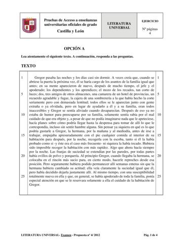 Pruebas de Acceso a enseñanzas universitarias oficiales de grado Castilla y León LITERATURA UNIVERSAL EJERCICIO N páginas 4 OPCIÓN A Lea atentamente el siguiente texto A continuación responda a las preguntas TEXTO 1 Gregor pasaba las noches y los días casi sin dormir A veces creía que cuando se 1 abriese la puerta la próxima vez él se haría cargo de los asuntos de la familia igual que antes en su mente aparecieron de nuevo después de mucho tiempo el jefe y el apoderado los dependientes y los ap…