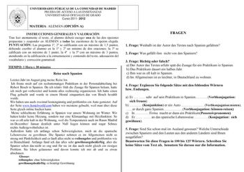 UNIVERSIDADES PÚBLICAS DE LA COMUNIDAD DE MADRID PRUEBA DE ACCESO A LAS ENSEÑANZAS UNIVERSITARIAS OFICIALES DE GRADO Curso 2011 2012 MATERIA ALEMÁN OPCIÓN A INSTRUCCIONES GENERALES Y VALORACIÓN Tras leer atentamente el texto el alumno deberá escoger una de las dos opciones propuestas y responder en ALEMÁN a todas las cuestiones de la opción elegida PUNTUACIÓN Las preguntas 1 2 se calificarán con un máximo de 15 puntos debiendo escribir el alumno en la 1 y 2 un mínimo de dos oraciones la 3 se ca…