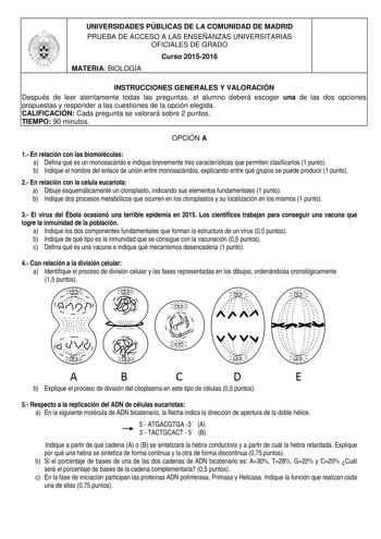 UNIVERSIDADES PÚBLICAS DE LA COMUNIDAD DE MADRID PRUEBA DE ACCESO A LAS ENSEÑANZAS UNIVERSITARIAS OFICIALES DE GRADO Curso 20152016 MATERIA BIOLOGÍA INSTRUCCIONES GENERALES Y VALORACIÓN Después de leer atentamente todas las preguntas el alumno deberá escoger una de las dos opciones propuestas y responder a las cuestiones de la opción elegida CALIFICACIÓN Cada pregunta se valorará sobre 2 puntos TIEMPO 90 minutos OPCIÓN A 1 En relación con las biomoléculas a Defina qué es un monosacárido e indiq…