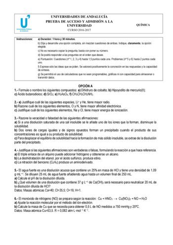 UNIVERSIDADES DE ANDALUCÍA PRUEBA DE ACCESO Y ADMISIÓN A LA UNIVERSIDAD CURSO 20162017 QUÍMICA Instrucciones a Duración 1 hora y 30 minutos b Elija y desarrolle una opción completa sin mezclar cuestiones de ambas Indique claramente la opción elegida c No es necesario copiar la pregunta basta con poner su número d Se podrá responder a las preguntas en el orden que desee e Puntuación Cuestiones n 1 2 3 y 4 hasta 15 puntos cada una Problemas n 5 y 6 hasta 2 puntos cada uno f Exprese sólo las ideas…