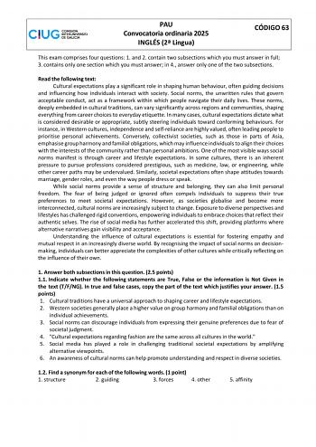 PAU Convocatoria ordinaria 2025 INGLÉS 2 Lingua CÓDIGO 63 This exam comprises four questions 1 and 2 contain two subsections which you must answer in full 3 contains only one section which you must answer in 4 answer only one of the two subsections Read the following text Cultural expectations play a significant role in shaping human behaviour often guiding decisions and influencing how individuals interact with society Social norms the unwritten rules that govern acceptable conduct act as a fr…